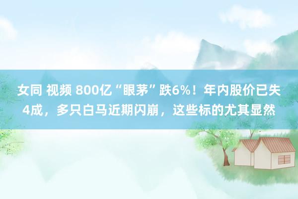 女同 视频 800亿“眼茅”跌6%！年内股价已失4成，多只白马近期闪崩，这些标的尤其显然