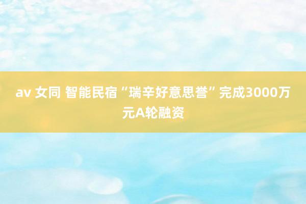 av 女同 智能民宿“瑞辛好意思誉”完成3000万元A轮融资