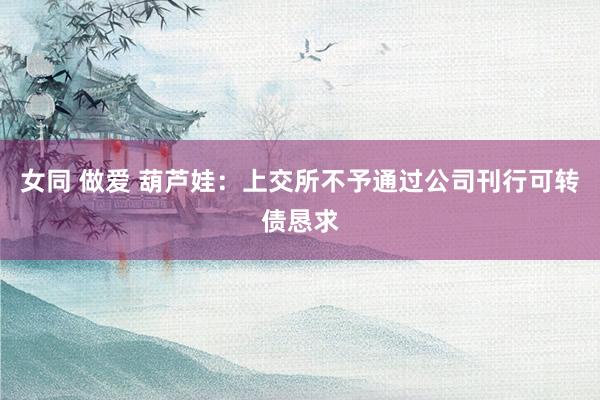 女同 做爱 葫芦娃：上交所不予通过公司刊行可转债恳求