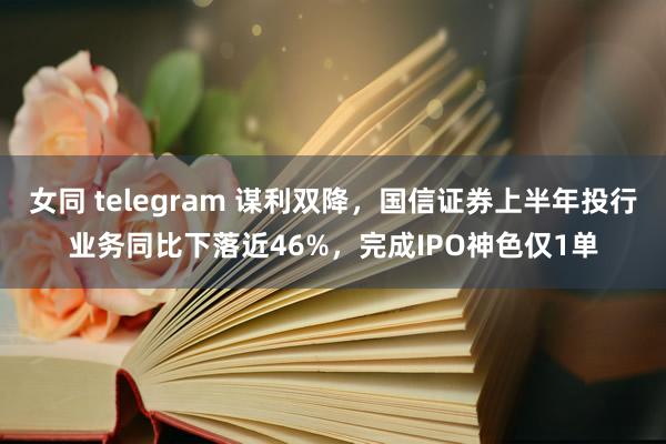 女同 telegram 谋利双降，国信证券上半年投行业务同比下落近46%，完成IPO神色仅1单