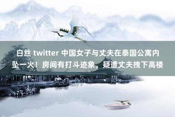 白丝 twitter 中国女子与丈夫在泰国公寓内坠一火！房间有打斗迹象，疑遭丈夫拽下高楼