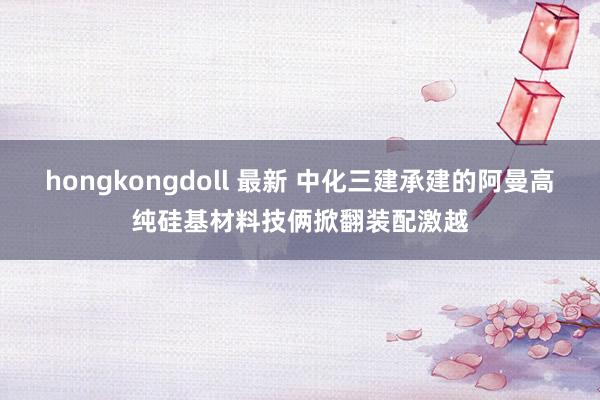 hongkongdoll 最新 中化三建承建的阿曼高纯硅基材料技俩掀翻装配激越