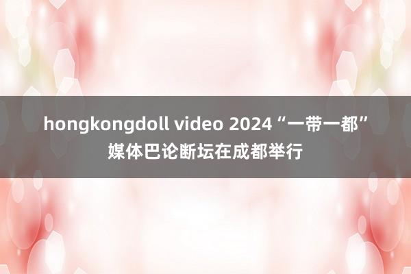 hongkongdoll video 2024“一带一都”媒体巴论断坛在成都举行