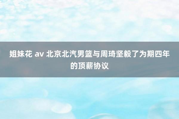 姐妹花 av 北京北汽男篮与周琦坚毅了为期四年的顶薪协议