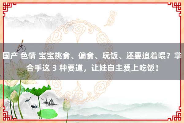 国产 色情 宝宝挑食、偏食、玩饭、还要追着喂？掌合手这 3 种要道，让娃自主爱上吃饭！