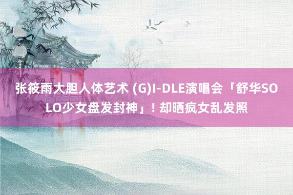 张筱雨大胆人体艺术 (G)I-DLE演唱会「舒华SOLO少女盘发封神」! 却晒疯女乱发照