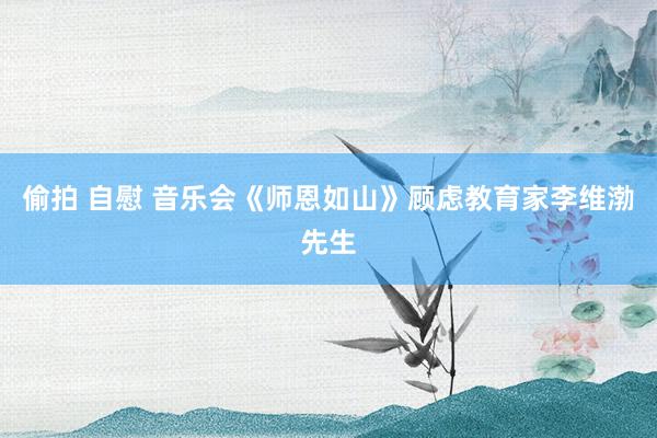 偷拍 自慰 音乐会《师恩如山》顾虑教育家李维渤先生