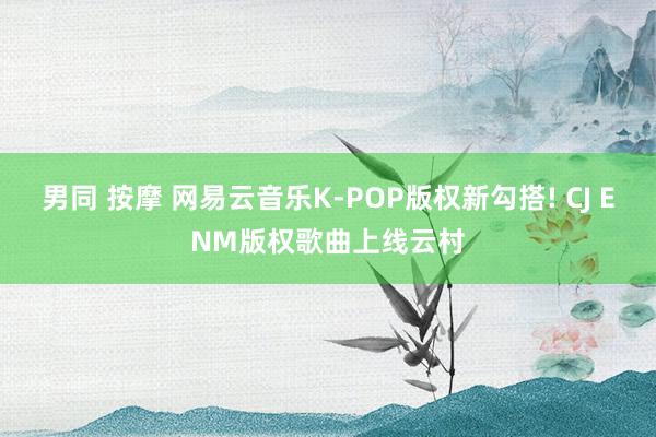 男同 按摩 网易云音乐K-POP版权新勾搭! CJ ENM版权歌曲上线云村