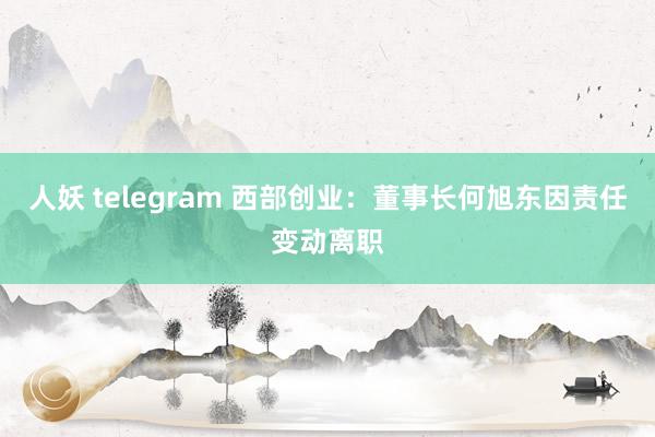 人妖 telegram 西部创业：董事长何旭东因责任变动离职