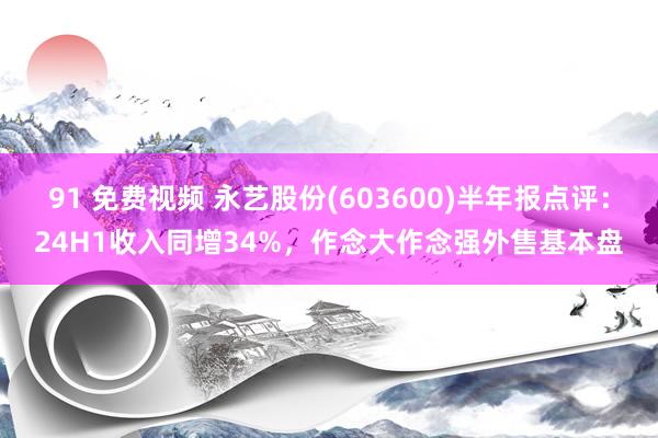 91 免费视频 永艺股份(603600)半年报点评：24H1收入同增34%，作念大作念强外售基本盘