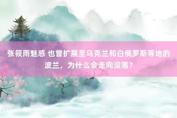 张筱雨魅惑 也曾扩展至乌克兰和白俄罗斯等地的波兰，为什么会走向没落？