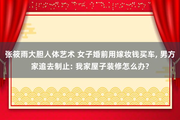 张筱雨大胆人体艺术 女子婚前用嫁妆钱买车, 男方家追去制止: 我家屋子装修怎么办?