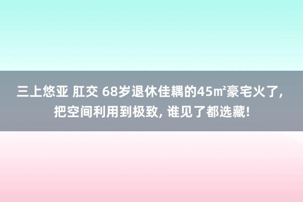 三上悠亚 肛交 68岁退休佳耦的45㎡豪宅火了, 把空间利用到极致, 谁见了都选藏!