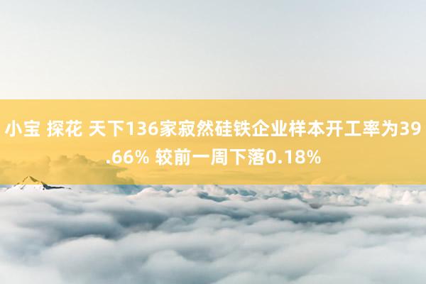 小宝 探花 天下136家寂然硅铁企业样本开工率为39.66% 较前一周下落0.18%