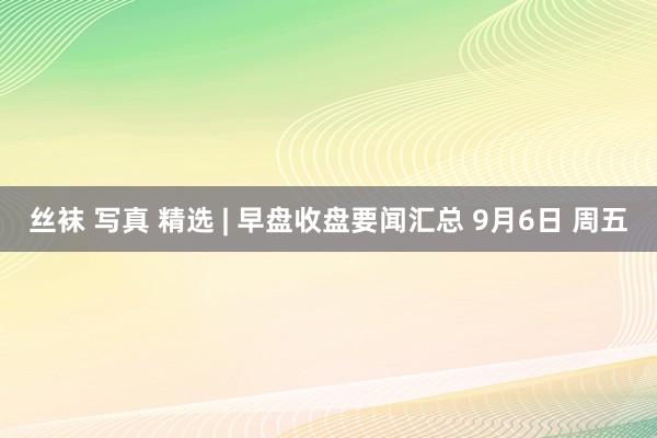 丝袜 写真 精选 | 早盘收盘要闻汇总 9月6日 周五