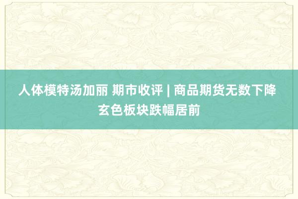 人体模特汤加丽 期市收评 | 商品期货无数下降 玄色板块跌幅居前