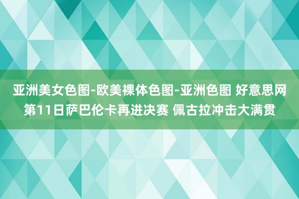 亚洲美女色图-欧美裸体色图-亚洲色图 好意思网第11日萨巴伦卡再进决赛 佩古拉冲击大满贯