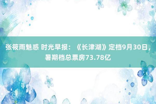 张筱雨魅惑 时光早报：《长津湖》定档9月30日，暑期档总票房73.78亿