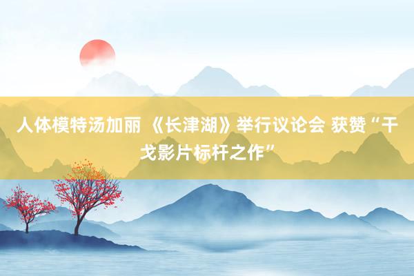 人体模特汤加丽 《长津湖》举行议论会 获赞“干戈影片标杆之作”