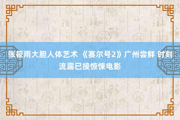 张筱雨大胆人体艺术 《赛尔号2》广州尝鲜 时刻流露已接惊悚电影