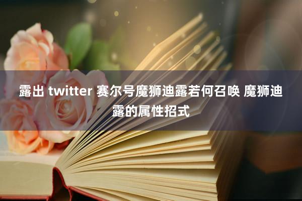 露出 twitter 赛尔号魔狮迪露若何召唤 魔狮迪露的属性招式