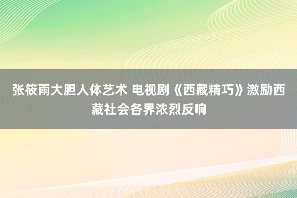 张筱雨大胆人体艺术 电视剧《西藏精巧》激励西藏社会各界浓烈反响