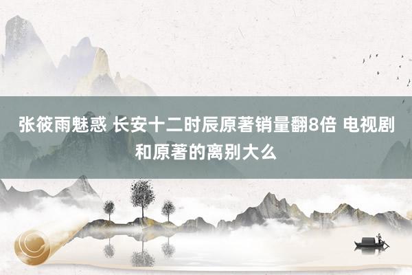 张筱雨魅惑 长安十二时辰原著销量翻8倍 电视剧和原著的离别大么