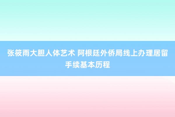 张筱雨大胆人体艺术 阿根廷外侨局线上办理居留手续基本历程