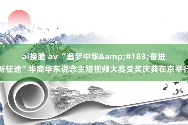 ai换脸 av “追梦中华&#183;奋进新征途”华裔华东说念主短视频大赛受奖庆典在京举行