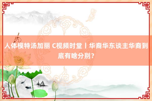 人体模特汤加丽 C视频时堂丨华裔华东谈主华裔到底有啥分别？