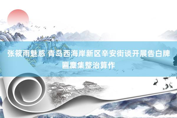 张筱雨魅惑 青岛西海岸新区辛安街谈开展告白牌匾麇集整治算作