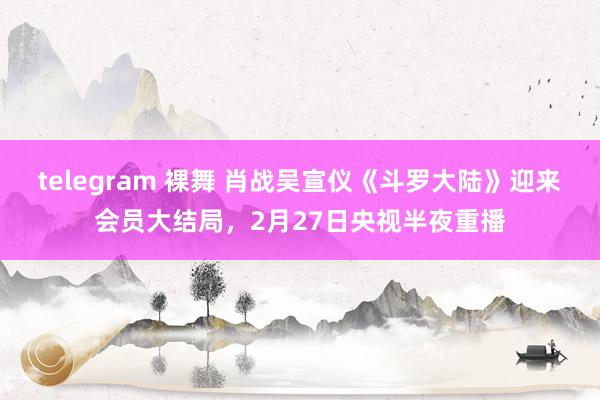 telegram 裸舞 肖战吴宣仪《斗罗大陆》迎来会员大结局，2月27日央视半夜重播