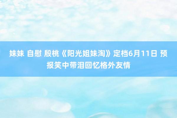 妹妹 自慰 殷桃《阳光姐妹淘》定档6月11日 预报笑中带泪回忆格外友情