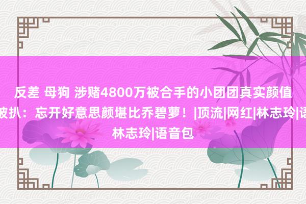 反差 母狗 涉赌4800万被合手的小团团真实颜值体重被扒：忘开好意思颜堪比乔碧萝！|顶流|网红|林志玲|语音包