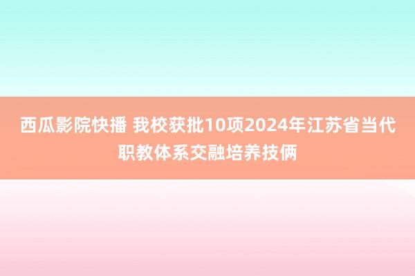 西瓜影院快播 我校获批10项2024年江苏省当代职教体系交融培养技俩