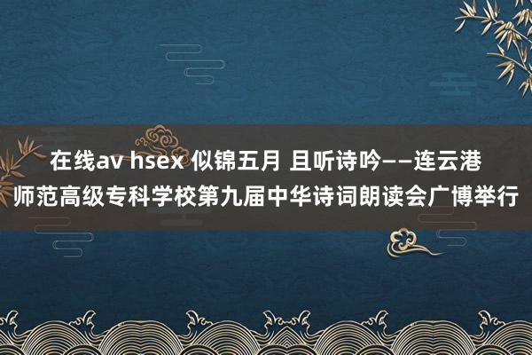 在线av hsex 似锦五月 且听诗吟——连云港师范高级专科学校第九届中华诗词朗读会广博举行