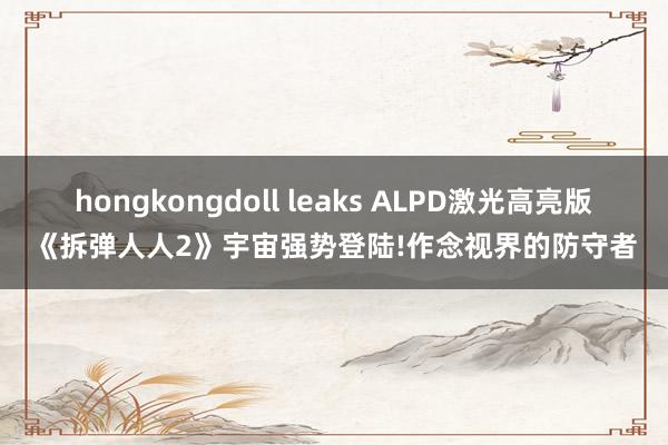 hongkongdoll leaks ALPD激光高亮版《拆弹人人2》宇宙强势登陆!作念视界的防守者