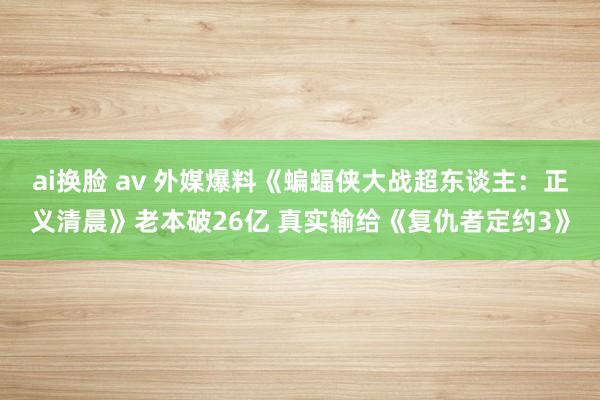 ai换脸 av 外媒爆料《蝙蝠侠大战超东谈主：正义清晨》老本破26亿 真实输给《复仇者定约3》