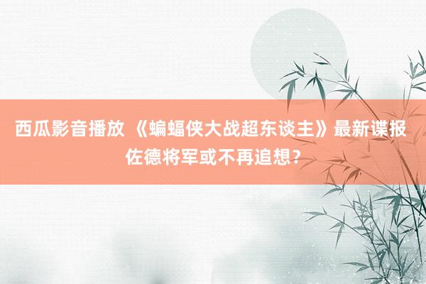 西瓜影音播放 《蝙蝠侠大战超东谈主》最新谍报 佐德将军或不再追想？