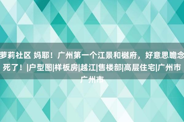 萝莉社区 妈耶！广州第一个江景和樾府，好意思瞻念死了！|户型图|样板房|越江|售楼部|高层住宅|广州市