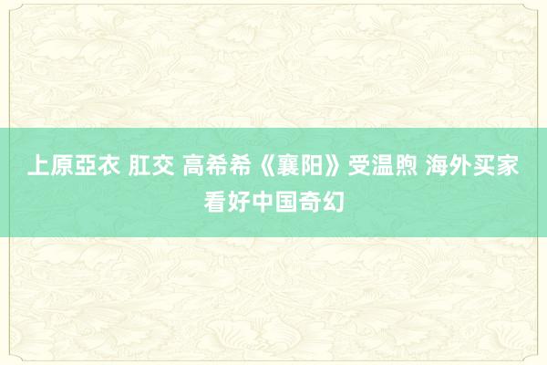 上原亞衣 肛交 高希希《襄阳》受温煦 海外买家看好中国奇幻