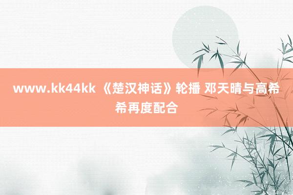 www.kk44kk 《楚汉神话》轮播 邓天晴与高希希再度配合