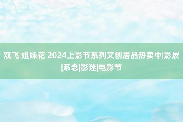 双飞 姐妹花 2024上影节系列文创居品热卖中|影展|系念|影迷|电影节