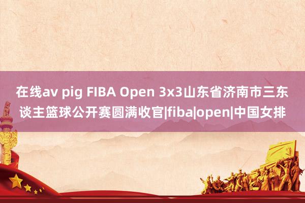 在线av pig FIBA Open 3x3山东省济南市三东谈主篮球公开赛圆满收官|fiba|open|中国女排