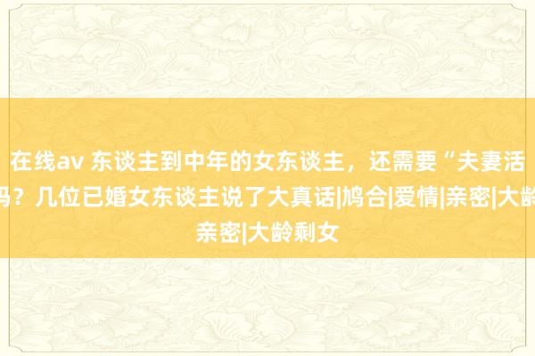 在线av 东谈主到中年的女东谈主，还需要“夫妻活命”吗？几位已婚女东谈主说了大真话|鸠合|爱情|亲密|大龄剩女