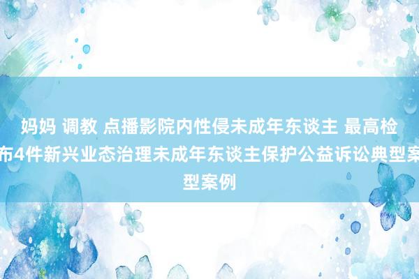 妈妈 调教 点播影院内性侵未成年东谈主 最高检发布4件新兴业态治理未成年东谈主保护公益诉讼典型案例