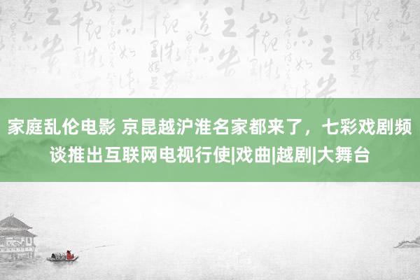 家庭乱伦电影 京昆越沪淮名家都来了，七彩戏剧频谈推出互联网电视行使|戏曲|越剧|大舞台