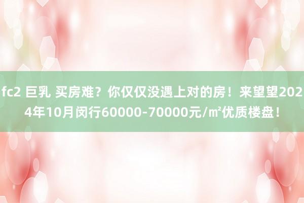 fc2 巨乳 买房难？你仅仅没遇上对的房！来望望2024年10月闵行60000-70000元/㎡优质楼盘！