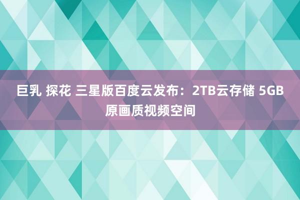 巨乳 探花 三星版百度云发布：2TB云存储 5GB原画质视频空间