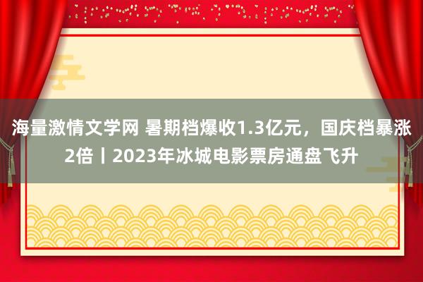 海量激情文学网 暑期档爆收1.3亿元，国庆档暴涨2倍丨2023年冰城电影票房通盘飞升